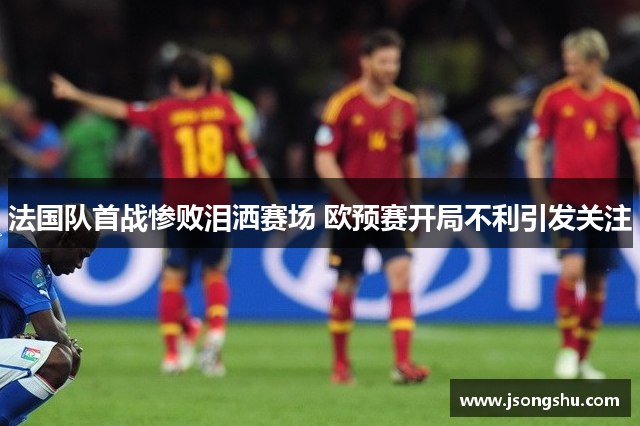 法国队首战惨败泪洒赛场 欧预赛开局不利引发关注